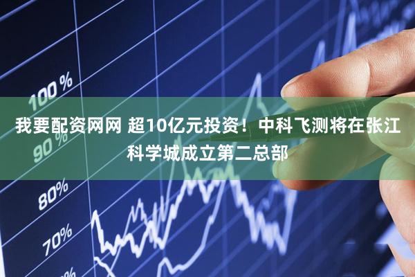 我要配资网网 超10亿元投资！中科飞测将在张江科学城成立第二总部