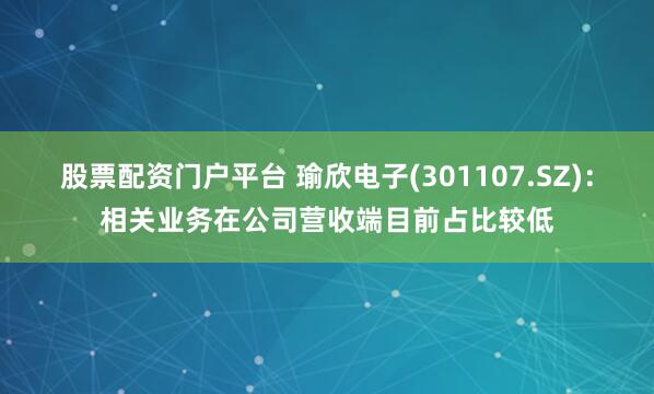 股票配资门户平台 瑜欣电子(301107.SZ)：相关业务在公司营收端目前占比较低