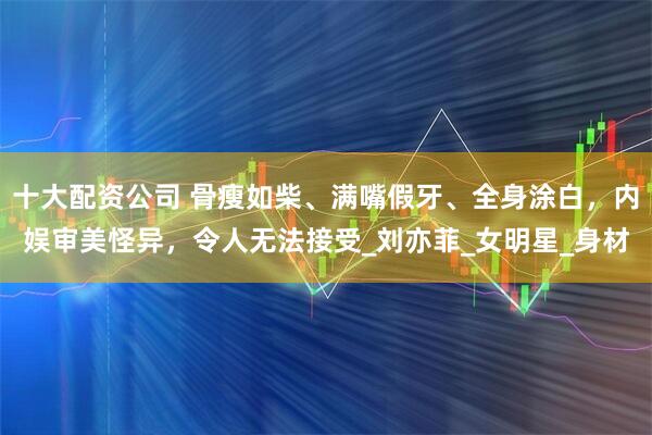 十大配资公司 骨瘦如柴、满嘴假牙、全身涂白，内娱审美怪异，令人无法接受_刘亦菲_女明星_身材