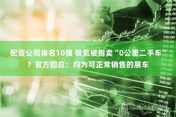 配资公司排名10强 极氪被指卖“0公里二手车”？官方回应：均为可正常销售的展车