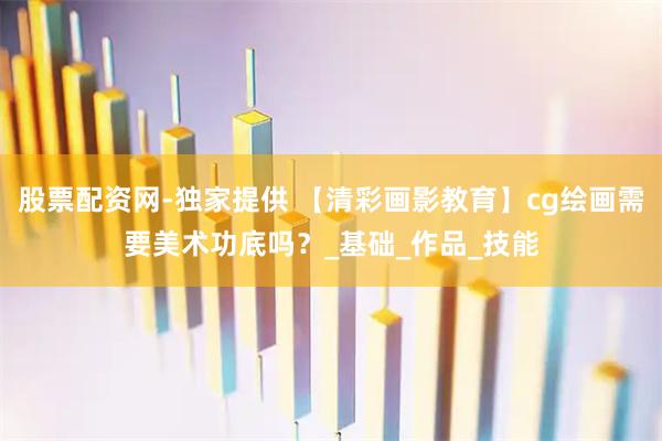 股票配资网-独家提供 【清彩画影教育】cg绘画需要美术功底吗？_基础_作品_技能