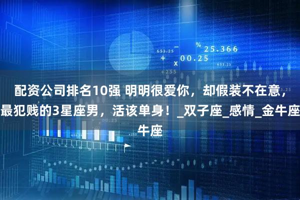 配资公司排名10强 明明很爱你，却假装不在意，最犯贱的3星座男，活该单身！_双子座_感情_金牛座