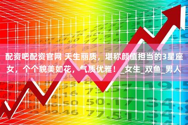 配资吧配资官网 天生丽质，堪称颜值担当的3星座女，个个貌美如花，气质优雅！_女生_双鱼_男人