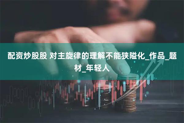 配资炒股股 对主旋律的理解不能狭隘化_作品_题材_年轻人