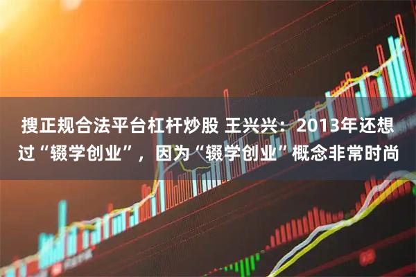 搜正规合法平台杠杆炒股 王兴兴：2013年还想过“辍学创业”，因为“辍学创业”概念非常时尚