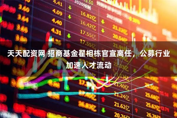 天天配资网 招商基金翟相栋官宣离任，公募行业加速人才流动