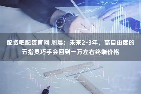 配资吧配资官网 周晨：未来2-3年，高自由度的五指灵巧手会回到一万左右终端价格