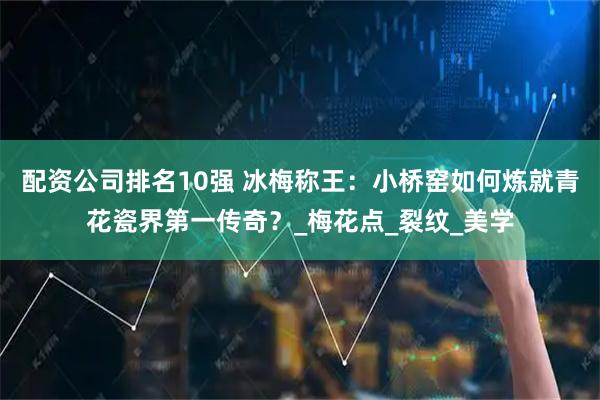 配资公司排名10强 冰梅称王：小桥窑如何炼就青花瓷界第一传奇？_梅花点_裂纹_美学