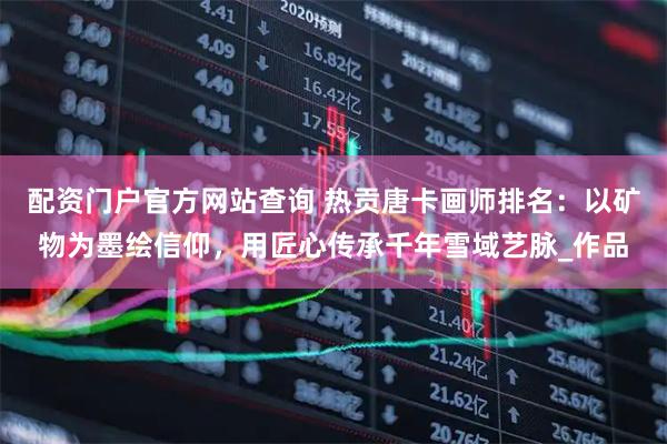 配资门户官方网站查询 热贡唐卡画师排名：以矿物为墨绘信仰，用匠心传承千年雪域艺脉_作品