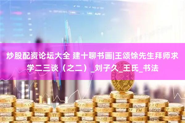 炒股配资论坛大全 建十聊书画|王颂馀先生拜师求学二三谈（之二）_刘子久_王氏_书法