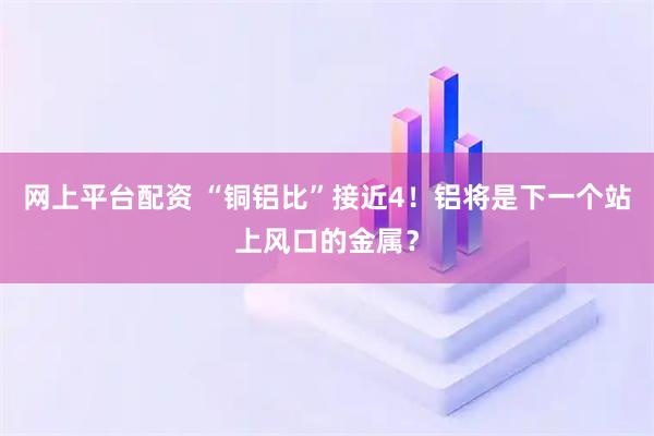网上平台配资 “铜铝比”接近4！铝将是下一个站上风口的金属？