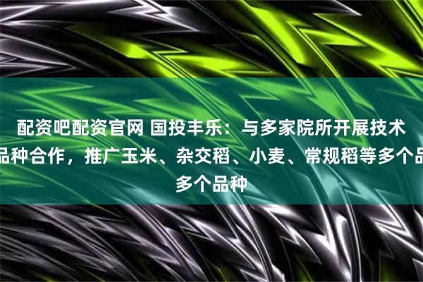 配资吧配资官网 国投丰乐：与多家院所开展技术与品种合作，推广玉米、杂交稻、小麦、常规稻等多个品种