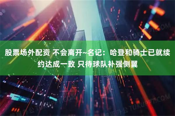 股票场外配资 不会离开~名记：哈登和骑士已就续约达成一致 只待球队补强侧翼