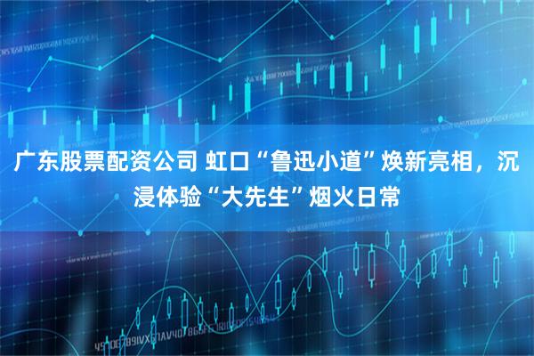 广东股票配资公司 虹口“鲁迅小道”焕新亮相，沉浸体验“大先生”烟火日常