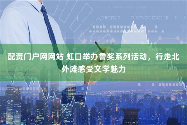 配资门户网网站 虹口举办鲁奖系列活动，行走北外滩感受文学魅力